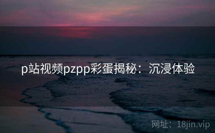 p站视频pzpp彩蛋揭秘：沉浸体验
