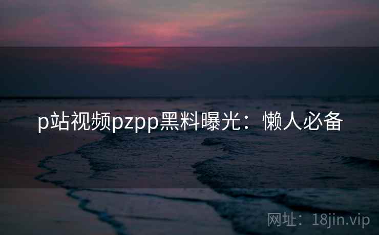 p站视频pzpp黑料曝光:懒人必备 p站视频pzpp黑料曝光:懒人必备