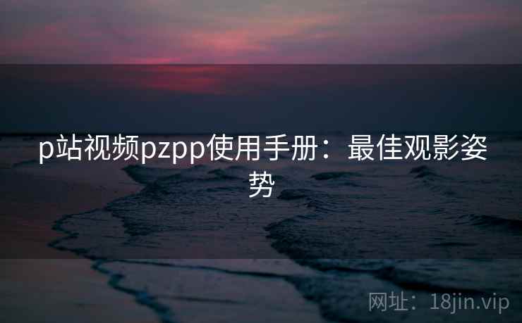 p站视频pzpp使用手册：最佳观影姿势