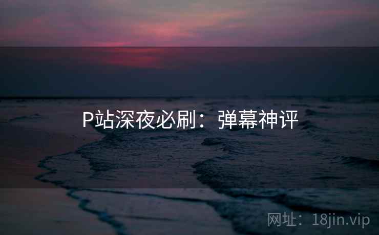 P站深夜必刷:弹幕神评 P站深夜必刷:弹幕神评
