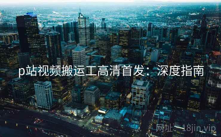 p站视频搬运工高清首发:深度指南 p站视频搬运工高清首发:深度指南