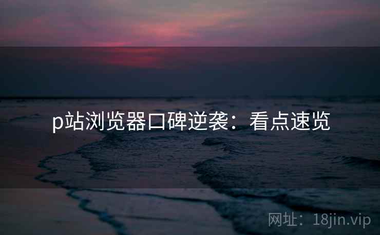p站浏览器口碑逆袭:看点速览 p站浏览器口碑逆袭:看点速览
