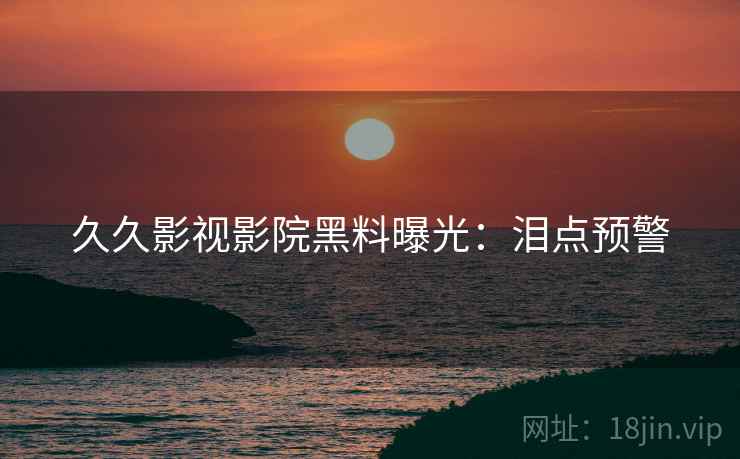 久久影视影院黑料曝光：泪点预警