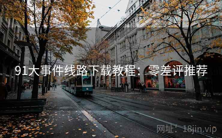 91大事件线路下载教程:零差评推荐 91大事件线路下载教程:零差评推荐