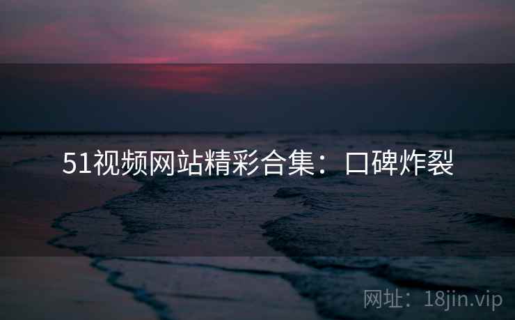 51视频网站精彩合集：口碑炸裂